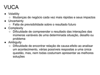 VUCA
● Volatility
○ Mudanças de negócio cada vez mais rápidas e seus impactos
● Uncertainty
○ Falta de previsibilidade sobre o resultado futuro
● Complexity
○ Dificuldade de compreender o resultado das interações das
inúmeras variáveis de uma determinada situação, desafio ou
problema
● Ambiguity
○ Dificuldade de encontrar relação de causa-efeito ao analisar
um acontecimento, várias possíveis respostas a uma única
questão, mas, nem todas costumam apresentar as melhores
soluções
 
