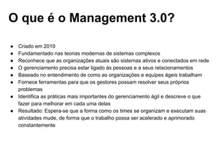 O que é o Management 3.0?
● Criado em 2010
● Fundamentado nas teorias modernas de sistemas complexos
● Reconhece que as organizações atuais são sistemas ativos e conectados em rede
● O gerenciamento precisa estar ligado às pessoas e a seus relacionamentos
● Baseado no entendimento de como as organizações e equipes ágeis trabalham
● Fornece ferramentas para que os gestores possam resolver seus próprios
problemas
● Identifica as práticas mais importantes do gerenciamento ágil e descreve o que
fazer para melhorar em cada uma delas
● Resultado: Espera-se que a forma como os times se organizam e executam suas
atividades mude, de forma que o trabalho possa ser acelerado e aprimorado
constantemente
 