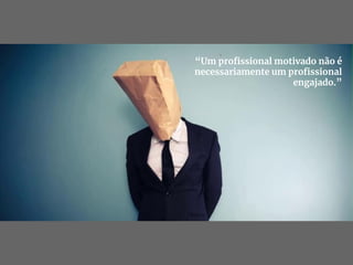 “Um proﬁssional motivado não é
necessariamente um proﬁssional
engajado.”
 