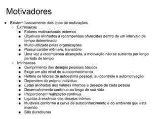 Motivadores
● Existem basicamente dois tipos de motivações
○ Extrínsecas
■ Fatores motivacionais externos
■ Objetivos alinhados à recompensas oferecidas dentro de um intervalo de
tempo determinado
■ Muito utilizado pelas organizações
■ Possui caráter efêmero, transitório
■ Uma vez a recompensa alcançada, a motivação não se sustenta por longo
período de tempo
○ Intrínsecas
■ Cumprimento dos desejos pessoais básicos
■ Exige um alto nível de autoconhecimento
■ Reflete os fatores de autoestima pessoal, autocontrole e automotivação
■ Dependem do próprio indivíduo
■ Estão alinhados aos valores internos e desejos de cada pessoa
■ Desenvolvimento contínuo ao longo de sua vida
■ Proporcionam realização contínua
■ Ligadas à essência dos desejos íntimos
■ Mutáveis conforme a curva de autoconhecimento e do ambiente que está
inserido
■ São duradouras
 