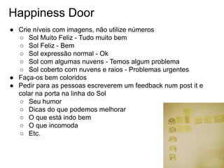 Happiness Door
● Crie níveis com imagens, não utilize números
○ Sol Muito Feliz - Tudo muito bem
○ Sol Feliz - Bem
○ Sol expressão normal - Ok
○ Sol com algumas nuvens - Temos algum problema
○ Sol coberto com nuvens e raios - Problemas urgentes
● Faça-os bem coloridos
● Pedir para as pessoas escreverem um feedback num post it e
colar na porta na linha do Sol
○ Seu humor
○ Dicas do que podemos melhorar
○ O que está indo bem
○ O que incomoda
○ Etc.
 