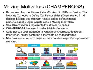 Moving Motivators (CHAMPFROGS)
● Baseado no livro de Steven Reiss Who Am I?: 16 Basic Desires That
Motivate Our Actions Define Our Personalities (Quem sou eu ?: 16
desejos básicos que motivam nossas ações definem nossa
personalidade), Jurgen Appelo criou o Moving Motivators
● São 10 motivadores representados através de cartas
● CHAMPFROGS é o acrônimo das iniciais das cartas
● Cada pessoa pode pertencer a vários motivadores, podendo ser
transitórios, mudar conforme o momento de cada indivíduo
● Não estabelecer rótulos, tarjas ou criar padrões específicos para cada
motivador
 