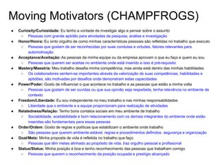 Moving Motivators (CHAMPFROGS)
● Curiosity/Curiosidade: Eu tenho a vontade de investigar algo e pensar sobre o assunto
○ Pessoas com grande aptidão para atividades de pesquisa, análise e investigação
● Honor/Honra: Eu sinto orgulho de como minhas características pessoais são refletidas no trabalho que executo
○ Pessoas que gostam de ser reconhecidas por suas condutas e virtudes, fatores relevantes para
automotivação
● Acceptance/Aceitação: As pessoas da minha equipe ou da empresa aprovam o que eu faço e quem eu sou
○ Pessoas que querem ser aceitas no ambiente onde está inserido e isso é pré-requisito
● Mastery/Maestria: Meu trabalho desafia minha competência, mas ainda está dentro das minhas habilidades
○ Os colaboradores sentem-se importantes através da valorização de suas competências, habilidades e
aptidões, são motivadas por desafios onde demonstram estas capacidades
● Power/Poder: Gosto de influenciar o que acontece no trabalho e as pessoas que estão a minha volta
○ Pessoas que gostam de ser ouvidas ou que sua opinião seja respeitada, tenha relevância no ambiente de
contexto
● Freedom/Liberdade: Eu sou independente no meu trabalho e nas minhas responsabilidades
○ Liberdade que o ambiente e a equipe proporcionam para realização de atividades
● Relatedness/Relação: Tenho bons contatos sociais em meu ambiente de trabalho
○ Sociabilidade, aceitabilidade e bom relacionamento com os demais integrantes do ambiente onde estão
inseridas são fundamentais para essas pessoas
● Order/Ordem: Gosto de regras e políticas que estabilizam o ambiente onde trabalho
○ São pessoas que querem ambiente estável, regras e procedimentos definidos, segurança e organização
● Goal/Meta: Minha proposta de vida é refletida no trabalho que faço
○ Pessoas que têm metas alinhado ao propósito de vida, traz orgulho pessoal e profissional
● Status/Status: Minha posição é boa e tenho reconhecimento das pessoas que trabalham comigo
○ Pessoas que querem o reconhecimento da posição ocupada e prestígio alcançado
 