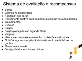 Sistema de avaliação e recompensas
● Bônus
● Ganhos na colaboração
● Feedback dos pares
● Pensamento criativo para aumentar o sistema de recompensas
● Treinamentos
● Eventos
● Folgas
● Folgas planejadas no lugar de férias
● Viagens
● Usar as recompensas para nutrir motivações intrínsecas
● NUNCA faça competições individuais em troca de bônus ou
ganhos
● Metas mensuráveis
● Divulgação dos resultados obtidos
 