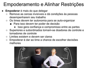 Empoderamento e Alinhar Restrições
● Empoderar é mais do que delegar
○ Remove as cercas invisíveis e dá condições às pessoas
desempenharem seu trabalho
○ Os times devem ter autonomia para se auto-organizar
■ Para isso devem ter poder de decisão
● Isso gera confiança e compromisso entre as partes
○ Superiores e subordinados tornam-se doadores de controle e
tomadores de controle
○ Limites existem e devem ser claros
○ Empoderar é dar ao time a chance de escolher decisões
melhores
 