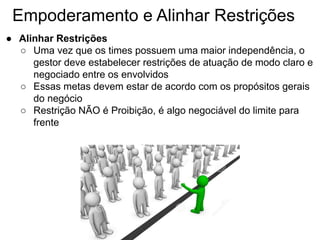 Empoderamento e Alinhar Restrições
● Alinhar Restrições
○ Uma vez que os times possuem uma maior independência, o
gestor deve estabelecer restrições de atuação de modo claro e
negociado entre os envolvidos
○ Essas metas devem estar de acordo com os propósitos gerais
do negócio
○ Restrição NÃO é Proibição, é algo negociável do limite para
frente
 