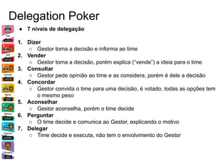 Delegation Poker
● 7 níveis de delegação
1. Dizer
○ Gestor toma a decisão e informa ao time
2. Vender
○ Gestor toma a decisão, porém explica (“vende”) a ideia para o time
3. Consultar
○ Gestor pede opinião ao time e as considera, porém é dele a decisão
4. Concordar
○ Gestor convida o time para uma decisão, é votado, todas as opções tem
o mesmo peso
5. Aconselhar
○ Gestor aconselha, porém o time decide
6. Perguntar
○ O time decide e comunica ao Gestor, explicando o motivo
7. Delegar
○ Time decide e executa, não tem o envolvimento do Gestor
 