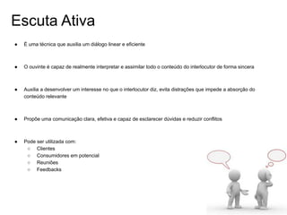 Escuta Ativa
● É uma técnica que auxilia um diálogo linear e eficiente
● O ouvinte é capaz de realmente interpretar e assimilar todo o conteúdo do interlocutor de forma sincera
● Auxilia a desenvolver um interesse no que o interlocutor diz, evita distrações que impede a absorção do
conteúdo relevante
● Propõe uma comunicação clara, efetiva e capaz de esclarecer dúvidas e reduzir conflitos
● Pode ser utilizada com:
○ Clientes
○ Consumidores em potencial
○ Reuniões
○ Feedbacks
 