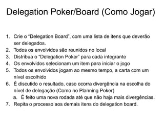 Delegation Poker/Board (Como Jogar)
1. Crie o “Delegation Board”, com uma lista de itens que deverão
ser delegados.
2. Todos os envolvidos são reunidos no local
3. Distribua o “Delegation Poker” para cada integrante
4. Os envolvidos selecionam um item para iniciar o jogo
5. Todos os envolvidos jogam ao mesmo tempo, a carta com um
nível escolhido
6. É discutido o resultado, caso ocorra divergência na escolha do
nível de delegação (Como no Planning Poker)
a. É feito uma nova rodada até que não haja mais divergências.
7. Repita o processo aos demais itens do delegation board.
 