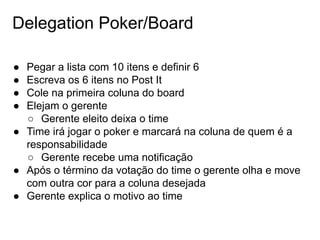 Delegation Poker/Board
● Pegar a lista com 10 itens e definir 6
● Escreva os 6 itens no Post It
● Cole na primeira coluna do board
● Elejam o gerente
○ Gerente eleito deixa o time
● Time irá jogar o poker e marcará na coluna de quem é a
responsabilidade
○ Gerente recebe uma notificação
● Após o término da votação do time o gerente olha e move
com outra cor para a coluna desejada
● Gerente explica o motivo ao time
 