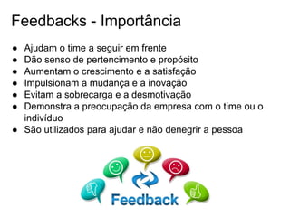 Feedbacks - Importância
● Ajudam o time a seguir em frente
● Dão senso de pertencimento e propósito
● Aumentam o crescimento e a satisfação
● Impulsionam a mudança e a inovação
● Evitam a sobrecarga e a desmotivação
● Demonstra a preocupação da empresa com o time ou o
indivíduo
● São utilizados para ajudar e não denegrir a pessoa
 