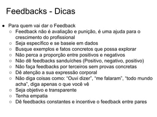 Feedbacks - Dicas
● Para quem vai dar o Feedback
○ Feedback não é avaliação e punição, é uma ajuda para o
crescimento do profissional
○ Seja específico e se baseie em dados
○ Busque exemplos e fatos concretos que possa explorar
○ Não perca a proporção entre positivos e negativos
○ Não dê feedbacks sanduíches (Positivo, negativo, positivo)
○ Não faça feedbacks por terceiros sem provas concretas
○ Dê atenção a sua expressão corporal
○ Não diga coisas como: “Ouvi dizer”, “me falaram”, “todo mundo
acha”, diga apenas o que você vê
○ Seja objetivo e transparente
○ Tenha empatia
○ Dê feedbacks constantes e incentive o feedback entre pares
 