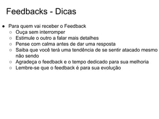 Feedbacks - Dicas
● Para quem vai receber o Feedback
○ Ouça sem interromper
○ Estimule o outro a falar mais detalhes
○ Pense com calma antes de dar uma resposta
○ Saiba que você terá uma tendência de se sentir atacado mesmo
não sendo
○ Agradeça o feedback e o tempo dedicado para sua melhoria
○ Lembre-se que o feedback é para sua evolução
 