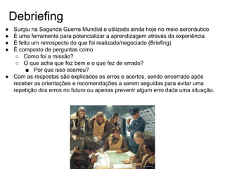 Debriefing
● Surgiu na Segunda Guerra Mundial e utilizada ainda hoje no meio aeronáutico
● É uma ferramenta para potencializar a aprendizagem através da experiência
● É feito um retrospecto do que foi realizado/negociado (Briefing)
● É composto de perguntas como
○ Como foi a missão?
○ O que acha que fez bem e o que fez de errado?
■ Por que isso ocorreu?
● Com as respostas são explicados os erros e acertos, sendo encerrado após
receber as orientações e recomendações a serem seguidas para evitar uma
repetição dos erros no futuro ou apenas prevenir algum erro dada uma situação.
 