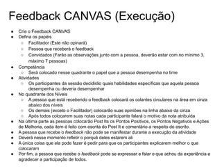 Feedback CANVAS (Execução)
● Crie o Feedback CANVAS
● Defina os papéis
○ Facilitador (Este não opinará)
○ Pessoa que receberá o feedback
○ Convidados (Farão as observações junto com a pessoa, deverão estar com no mínimo 3,
máximo 7 pessoas)
● Competência
○ Será colocado nesse quadrante o papel que a pessoa desempenha no time
● Atividades
○ Os participantes da sessão decidirão quais habilidades específicas que aquela pessoa
desempenha ou deveria desempenhar
● No quadrante dos Níveis
○ A pessoa que está recebendo o feedback colocará os colantes circulares na área em cinza
abaixo dos níveis
○ Os demais (exceto o Facilitador) colocarão suas opiniões na linha abaixo da cinza
○ Após todos colocarem suas notas cada participante falará o motivo da nota atribuída
● Na última parte as pessoas colocarão Post Its os Pontos Positivos, os Pontos Negativos e Ações
de Melhoria, cada item é feito com escrita do Post It e comentário a respeito do escrito.
● A pessoa que recebe o feedback não pode se manifestar durante a execução da atividade
● Deverá nesse momento refletir o porquê deles estarem ali
● A única coisa que ela pode fazer é pedir para que os participantes explicarem melhor o que
colocaram
● Por fim, a pessoa que recebe o feedback pode se expressar e falar o que achou da experiência e
agradecer a participação de todos.
 