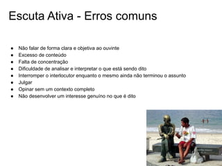 Escuta Ativa - Erros comuns
● Não falar de forma clara e objetiva ao ouvinte
● Excesso de conteúdo
● Falta de concentração
● Dificuldade de analisar e interpretar o que está sendo dito
● Interromper o interlocutor enquanto o mesmo ainda não terminou o assunto
● Julgar
● Opinar sem um contexto completo
● Não desenvolver um interesse genuíno no que é dito
 