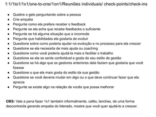 1:1/1to1/1x1/one-to-one/1on1/Reuniões individuais/ check-points/check-ins
● Quebre o gelo perguntando sobre a pessoa
● Crie empatia
● Pergunte como ela prefere receber o feedback
● Pergunte se ela acha que recebe feedbacks o suficiente
● Pergunte se há alguma situação que a incomode
● Pergunte que habilidades ela gostaria de evoluir
● Questione sobre como poderia ajudar na evolução e no processo para ela crescer
● Questione se ela necessita de mais ajuda ou coaching
● Questione como você poderia ajudá-la mais e facilitar o trabalho
● Questione se ela se sente confortável e gosta do seu estilo de gestão
● Questione se há algo que os gestores anteriores dela faziam que gostaria que você
fizesse
● Questione o que ela mais gosta do estilo da sua gestão
● Questione se você deveria mudar em algo ou o que deve continuar fazer que ela
aprecia
● Pergunte se existe algo na relação de vocês que possa melhorar
OBS: Vale a pena fazer 1x1 também informalmente, cafés, lanches, de uma forma
descontraída gerando empatia do liderado, mostre que você quer ajudá-lo a crescer.
 