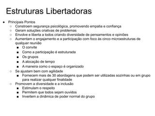 Estruturas Libertadoras
● Principais Pontos
○ Constroem segurança psicológica, promovendo empatia e confiança
○ Geram soluções criativas de problemas
○ Envolve e liberta a todos criando diversidade de pensamentos e opiniões
○ Aumentam o engajamento e a participação com foco às cinco microestruturas de
qualquer reunião
■ O convite
■ Como a participação é estruturada
■ Os grupos
■ A alocação de tempo
■ A maneira como o espaço é organizado
○ Se ajustam bem com agilidade
■ Fornecem mais de 30 abordagens que podem ser utilizadas sozinhas ou em grupo
para realizar qualquer finalidade
○ Promovem a diversidade e a inclusão
■ Estimulam o respeito
■ Permitem que todos sejam ouvidos
■ Invertem a dinâmica de poder normal do grupo
 