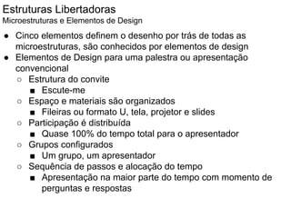 Estruturas Libertadoras
Microestruturas e Elementos de Design
● Cinco elementos definem o desenho por trás de todas as
microestruturas, são conhecidos por elementos de design
● Elementos de Design para uma palestra ou apresentação
convencional
○ Estrutura do convite
■ Escute-me
○ Espaço e materiais são organizados
■ Fileiras ou formato U, tela, projetor e slides
○ Participação é distribuída
■ Quase 100% do tempo total para o apresentador
○ Grupos configurados
■ Um grupo, um apresentador
○ Sequência de passos e alocação do tempo
■ Apresentação na maior parte do tempo com momento de
perguntas e respostas
 