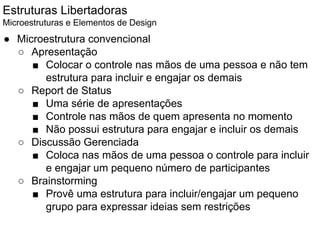 Estruturas Libertadoras
Microestruturas e Elementos de Design
● Microestrutura convencional
○ Apresentação
■ Colocar o controle nas mãos de uma pessoa e não tem
estrutura para incluir e engajar os demais
○ Report de Status
■ Uma série de apresentações
■ Controle nas mãos de quem apresenta no momento
■ Não possui estrutura para engajar e incluir os demais
○ Discussão Gerenciada
■ Coloca nas mãos de uma pessoa o controle para incluir
e engajar um pequeno número de participantes
○ Brainstorming
■ Provê uma estrutura para incluir/engajar um pequeno
grupo para expressar ideias sem restrições
 