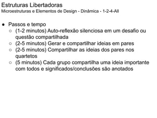 Estruturas Libertadoras
Microestruturas e Elementos de Design - Dinâmica - 1-2-4-All
● Passos e tempo
○ (1-2 minutos) Auto-reflexão silenciosa em um desafio ou
questão compartilhada
○ (2-5 minutos) Gerar e compartilhar ideias em pares
○ (2-5 minutos) Compartilhar as ideias dos pares nos
quartetos
○ (5 minutos) Cada grupo compartilha uma ideia importante
com todos e significados/conclusões são anotados
 