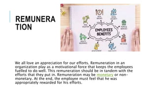REMUNERA
TION
We all love an appreciation for our efforts. Remuneration in an
organization play as a motivational force that keeps the employees
fuelled to do well. This remuneration should be in tandem with the
efforts that they put in. Remuneration may be monetary or non-
monetary. At the end, the employee must feel that he was
appropriately rewarded for his efforts.
 