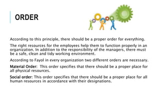 ORDER
According to this principle, there should be a proper order for everything.
The right resources for the employees help them to function properly in an
organization. In addition to the responsibility of the managers, there must
be a safe, clean and tidy working environment.
According to Fayol in every organization two different orders are necessary.
Material Order: This order specifies that there should be a proper place for
all physical resources.
Social order: This order specifies that there should be a proper place for all
human resources in accordance with their designations.
 