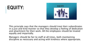 EQUITY:
This principle says that the managers should treat their subordinates
in a just and kind manner so that they develop a feeling of dedication
and attachment for their work. All the employees should be treated
equally and impartially.
Managers should be fair to staff at all times, both maintaining
discipline as necessary and acting with kindness where appropriate.
 