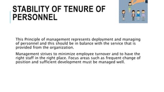 STABILITY OF TENURE OF
PERSONNEL
This Principle of management represents deployment and managing
of personnel and this should be in balance with the service that is
provided from the organization.
Management strives to minimize employee turnover and to have the
right staff in the right place. Focus areas such as frequent change of
position and sufficient development must be managed well.
 