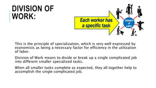 DIVISION OF
WORK:
This is the principle of specialization, which is very well expressed by
economists as being a necessary factor for efficiency in the utilization
of labor.
Division of Work means to divide or break up a single complicated job
into different smaller specialized tasks.
When all smaller tasks complete as expected, they all together help to
accomplish the single complicated job.
 