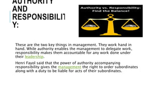 AUTHORITY
AND
RESPONSIBILIT
Y:
These are the two key things in management. They work hand in
hand. While authority enables the management to delegate work,
responsibility makes them accountable for any work done under
their leadership.
Henri Fayol said that the power of authority accompanying
responsibility gives the management the right to order subordinates
along with a duty to be liable for acts of their subordinates.
 