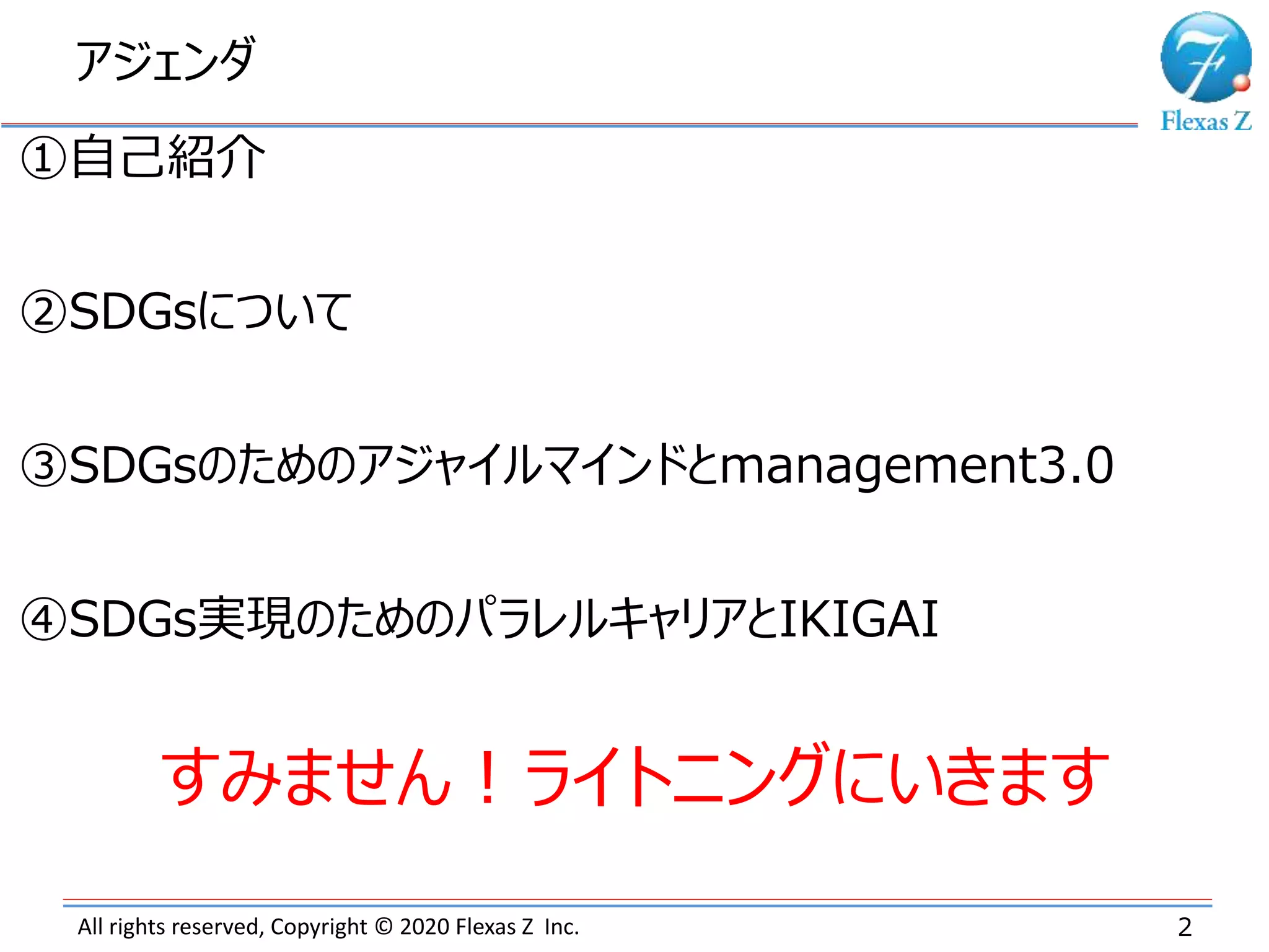 アジェンダ
2All rights reserved, Copyright © 2020 Flexas Z Inc.
①自己紹介
②SDGsについて
③SDGsのためのアジャイルマインドとmanagement3.0
④SDGs実現のためのパラレルキャリアとIKIGAI
すみません！ライトニングにいきます
 