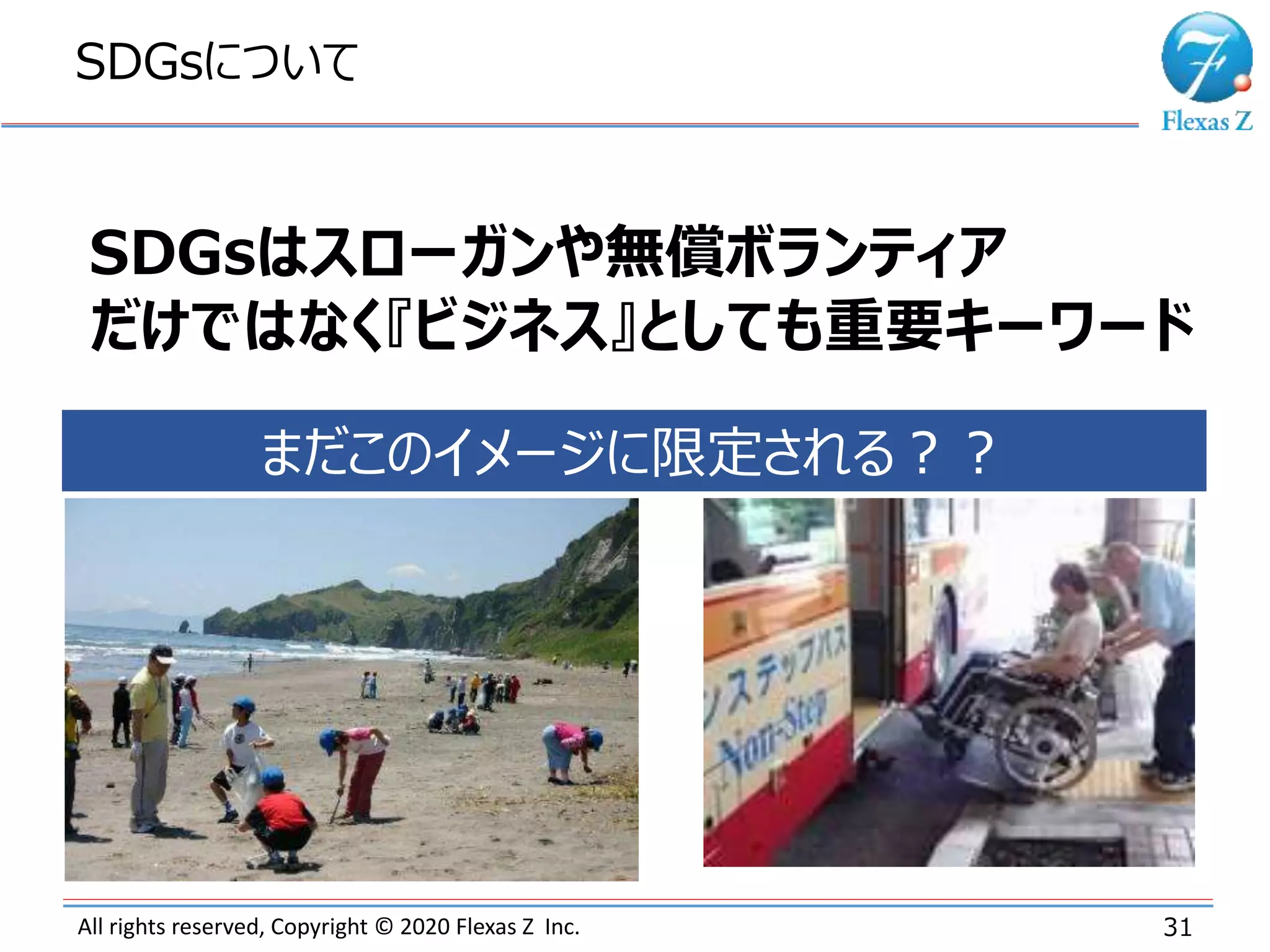 All rights reserved, Copyright © 2020 Flexas Z Inc.
SDGsについて
31
SDGsはスローガンや無償ボランティア
だけではなく『ビジネス』としても重要キーワード
まだこのイメージに限定される？？
 