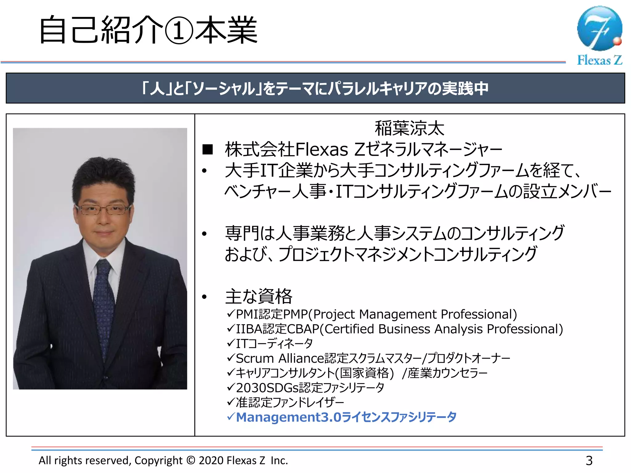 All rights reserved, Copyright © 2020 Flexas Z Inc.
自己紹介①本業
3
「人」と「ソーシャル」をテーマにパラレルキャリアの実践中
稲葉涼太
 株式会社Flexas Zゼネラルマネージャー
• 大手IT企業から大手コンサルティングファームを経て、
ベンチャー人事・ITコンサルティングファームの設立メンバー
• 専門は人事業務と人事システムのコンサルティング
および、プロジェクトマネジメントコンサルティング
• 主な資格
PMI認定PMP(Project Management Professional)
IIBA認定CBAP(Certified Business Analysis Professional)
ITコーディネータ
Scrum Alliance認定スクラムマスター/プロダクトオーナー
キャリアコンサルタント(国家資格) /産業カウンセラー
2030SDGs認定ファシリテータ
准認定ファンドレイザー
Management3.0ライセンスファシリテータ
 