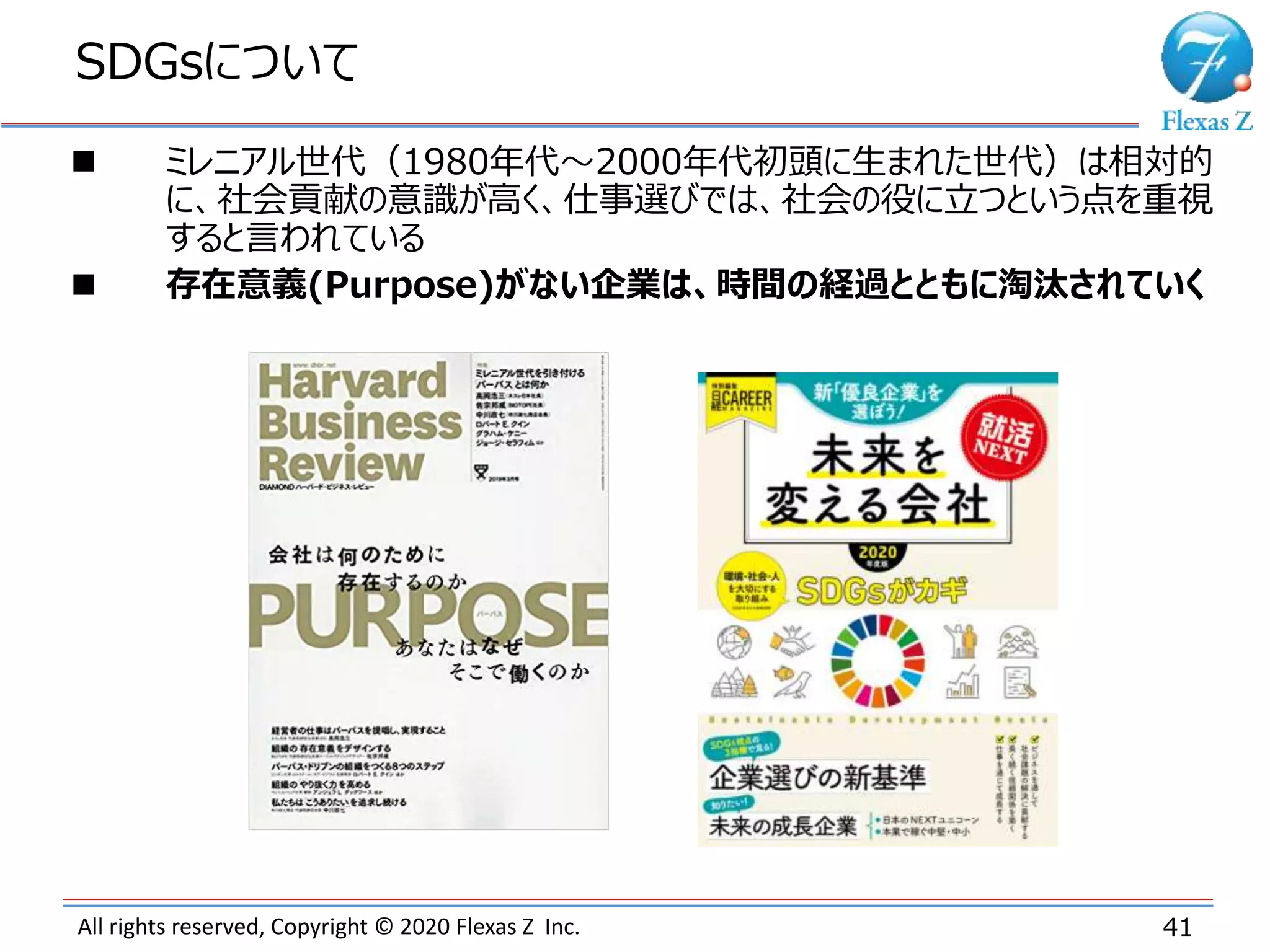 All rights reserved, Copyright © 2020 Flexas Z Inc.
SDGsについて
41
 ミレニアル世代（1980年代～2000年代初頭に生まれた世代）は相対的
に、社会貢献の意識が高く、仕事選びでは、社会の役に立つという点を重視
すると言われている
 存在意義(Purpose)がない企業は、時間の経過とともに淘汰されていく
 