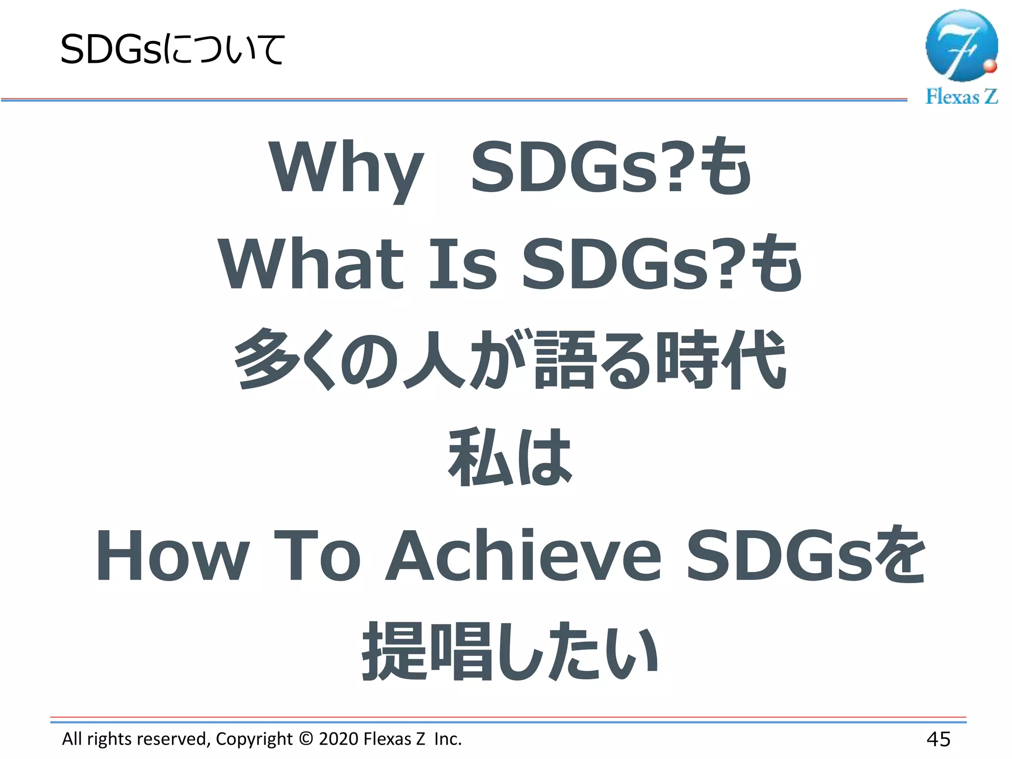 All rights reserved, Copyright © 2020 Flexas Z Inc.
SDGsについて
45
Why SDGs?も
What Is SDGs?も
多くの人が語る時代
私は
How To Achieve SDGsを
提唱したい
 