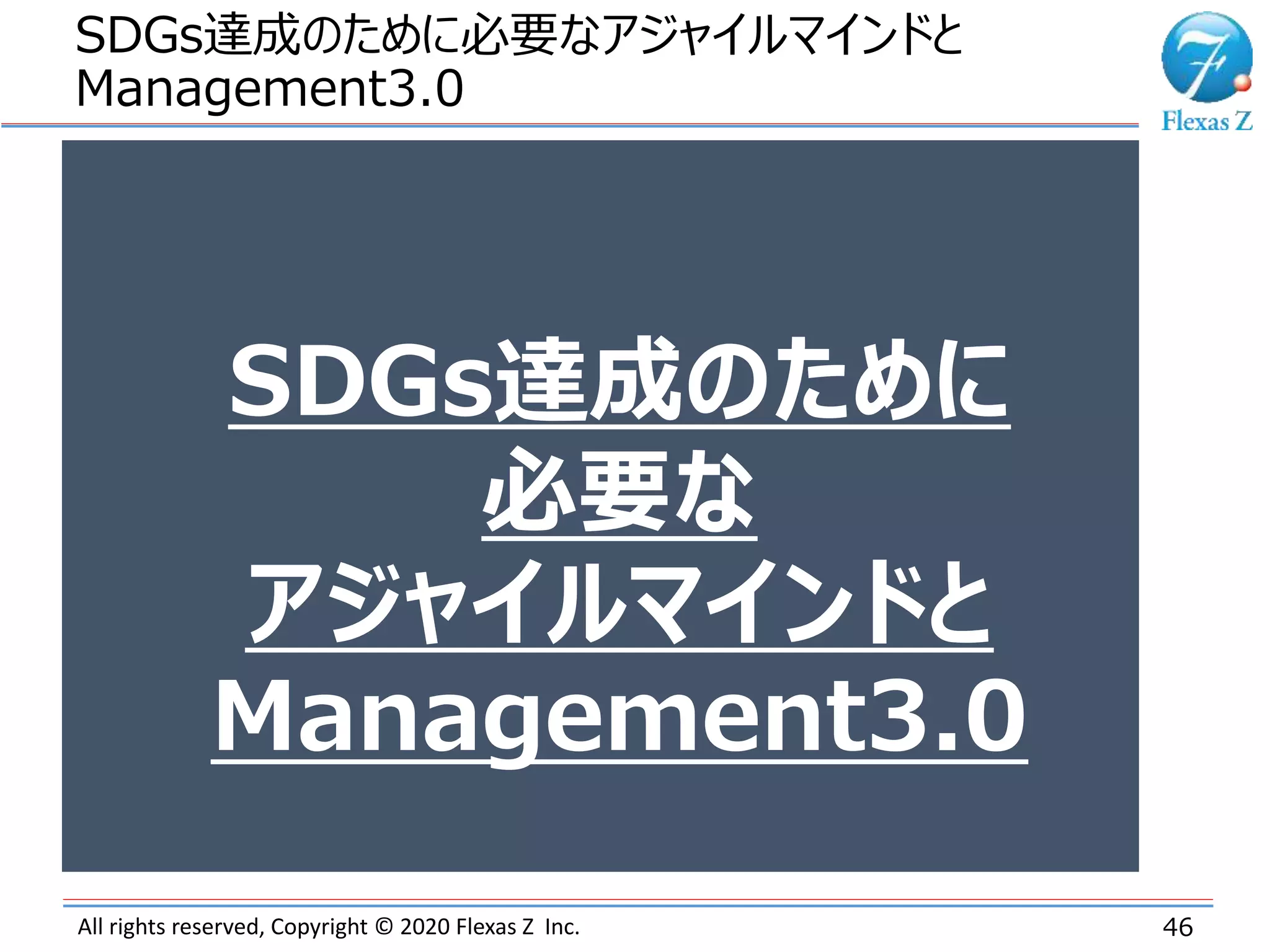 All rights reserved, Copyright © 2020 Flexas Z Inc.
SDGs達成のために必要なアジャイルマインドと
Management3.0
46
SDGs達成のために
必要な
アジャイルマインドと
Management3.0
 