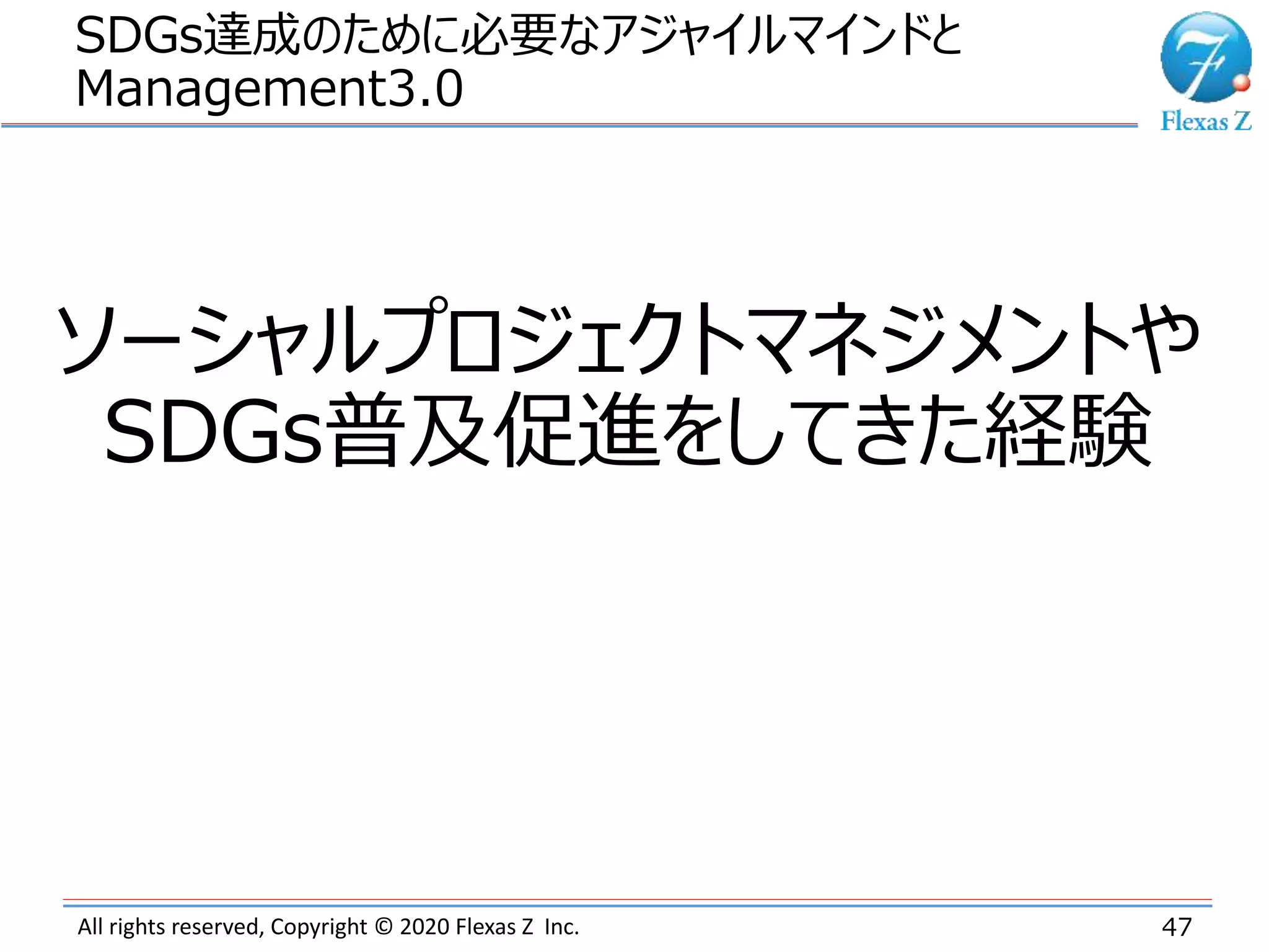 All rights reserved, Copyright © 2020 Flexas Z Inc.
SDGs達成のために必要なアジャイルマインドと
Management3.0
47
ソーシャルプロジェクトマネジメントや
SDGs普及促進をしてきた経験
 