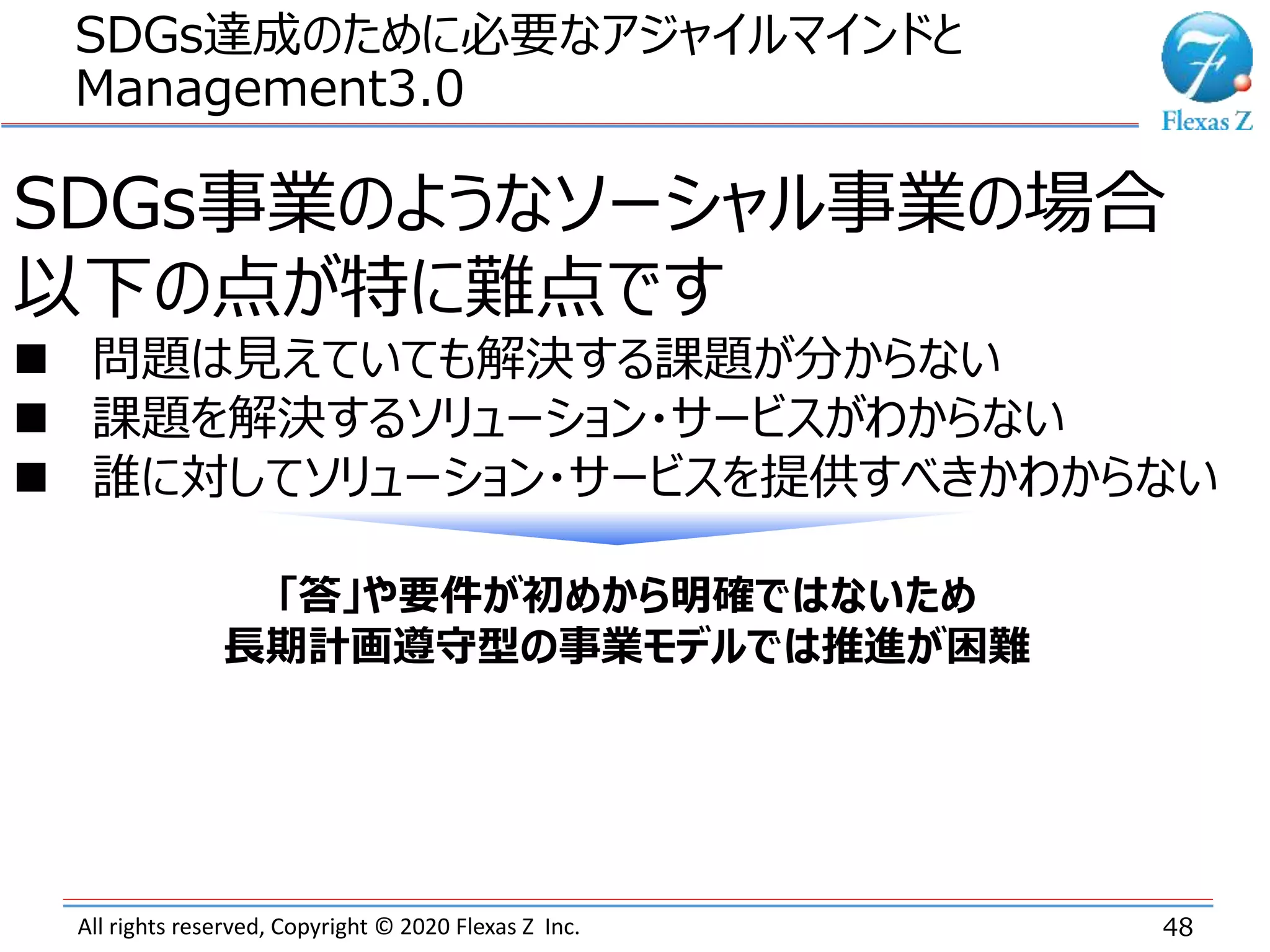 All rights reserved, Copyright © 2020 Flexas Z Inc.
SDGs達成のために必要なアジャイルマインドと
Management3.0
48
SDGs事業のようなソーシャル事業の場合
以下の点が特に難点です
 問題は見えていても解決する課題が分からない
 課題を解決するソリューション・サービスがわからない
 誰に対してソリューション・サービスを提供すべきかわからない
「答」や要件が初めから明確ではないため
長期計画遵守型の事業モデルでは推進が困難
 