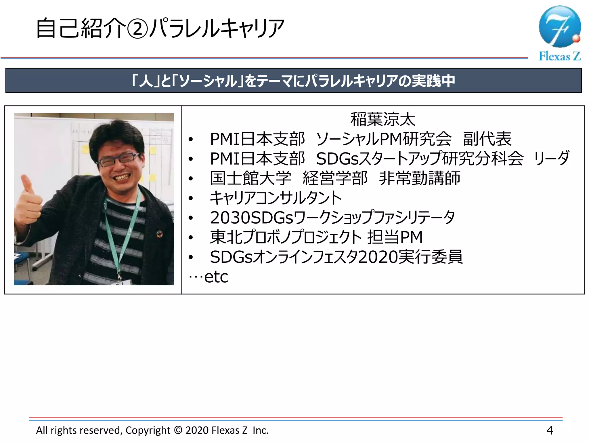 All rights reserved, Copyright © 2020 Flexas Z Inc.
自己紹介②パラレルキャリア
4
「人」と「ソーシャル」をテーマにパラレルキャリアの実践中
稲葉涼太
• PMI日本支部 ソーシャルPM研究会 副代表
• PMI日本支部 SDGsスタートアップ研究分科会 リーダ
• 国士館大学 経営学部 非常勤講師
• キャリアコンサルタント
• 2030SDGsワークショップファシリテータ
• 東北プロボノプロジェクト 担当PM
• SDGsオンラインフェスタ2020実行委員
…etc
 