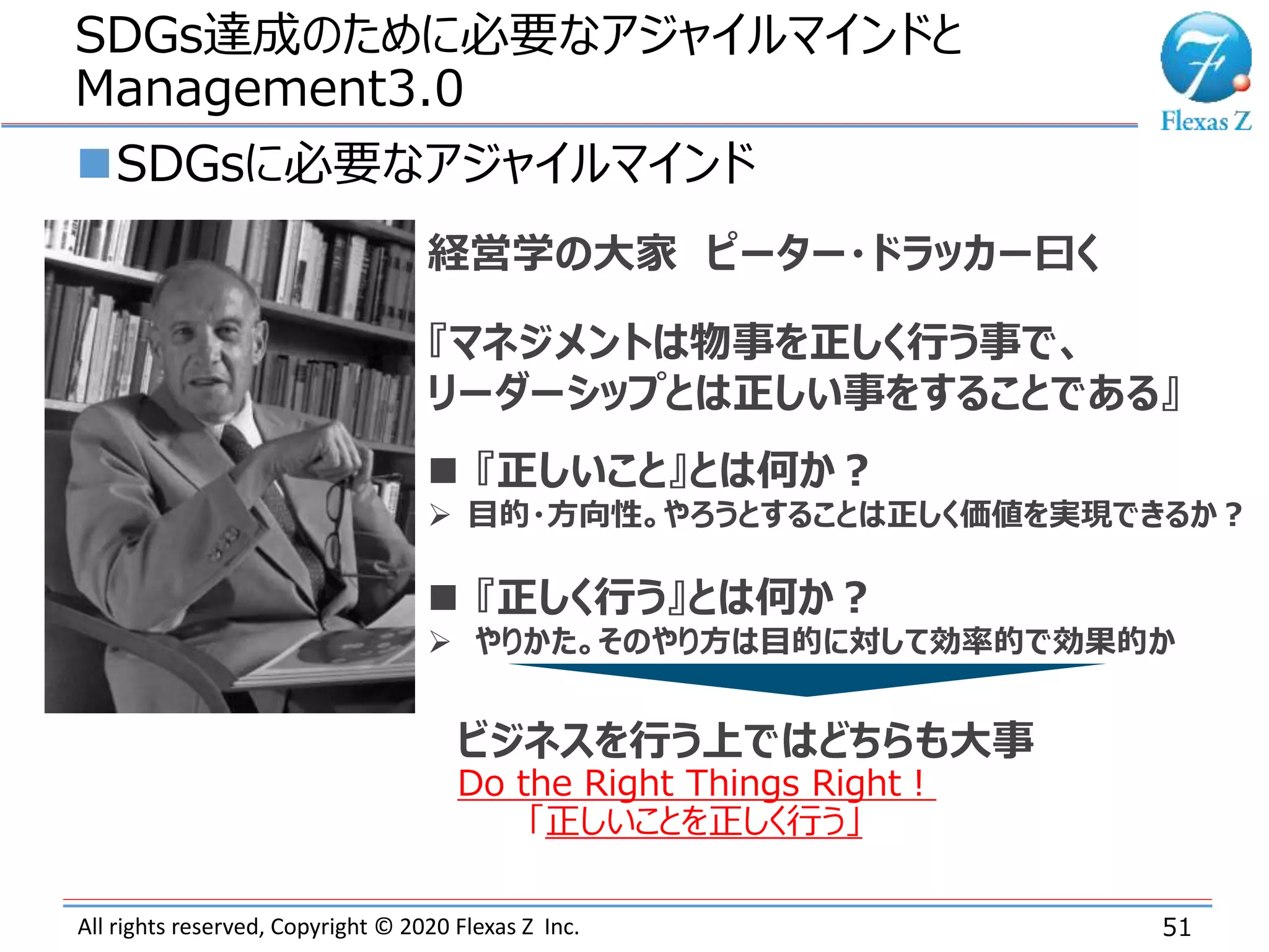 All rights reserved, Copyright © 2020 Flexas Z Inc.
SDGs達成のために必要なアジャイルマインドと
Management3.0
51
SDGsに必要なアジャイルマインド
経営学の大家 ピーター・ドラッカー曰く
『マネジメントは物事を正しく行う事で、
リーダーシップとは正しい事をすることである』
 『正しいこと』とは何か？
 目的・方向性。やろうとすることは正しく価値を実現できるか？
 『正しく行う』とは何か？
 やりかた。そのやり方は目的に対して効率的で効果的か
ビジネスを行う上ではどちらも大事
Do the Right Things Right！
「正しいことを正しく行う」
 