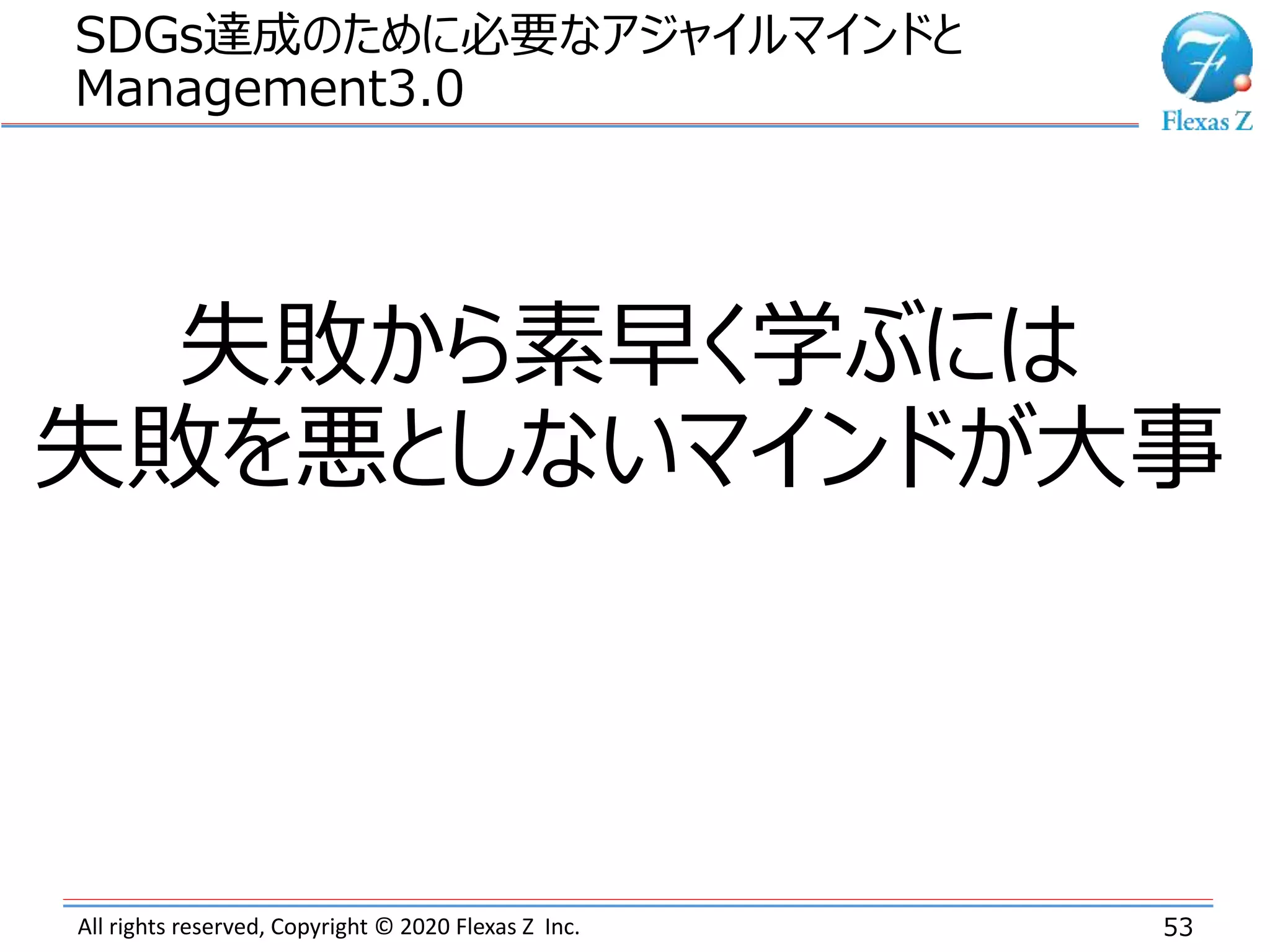 All rights reserved, Copyright © 2020 Flexas Z Inc.
SDGs達成のために必要なアジャイルマインドと
Management3.0
53
失敗から素早く学ぶには
失敗を悪としないマインドが大事
 