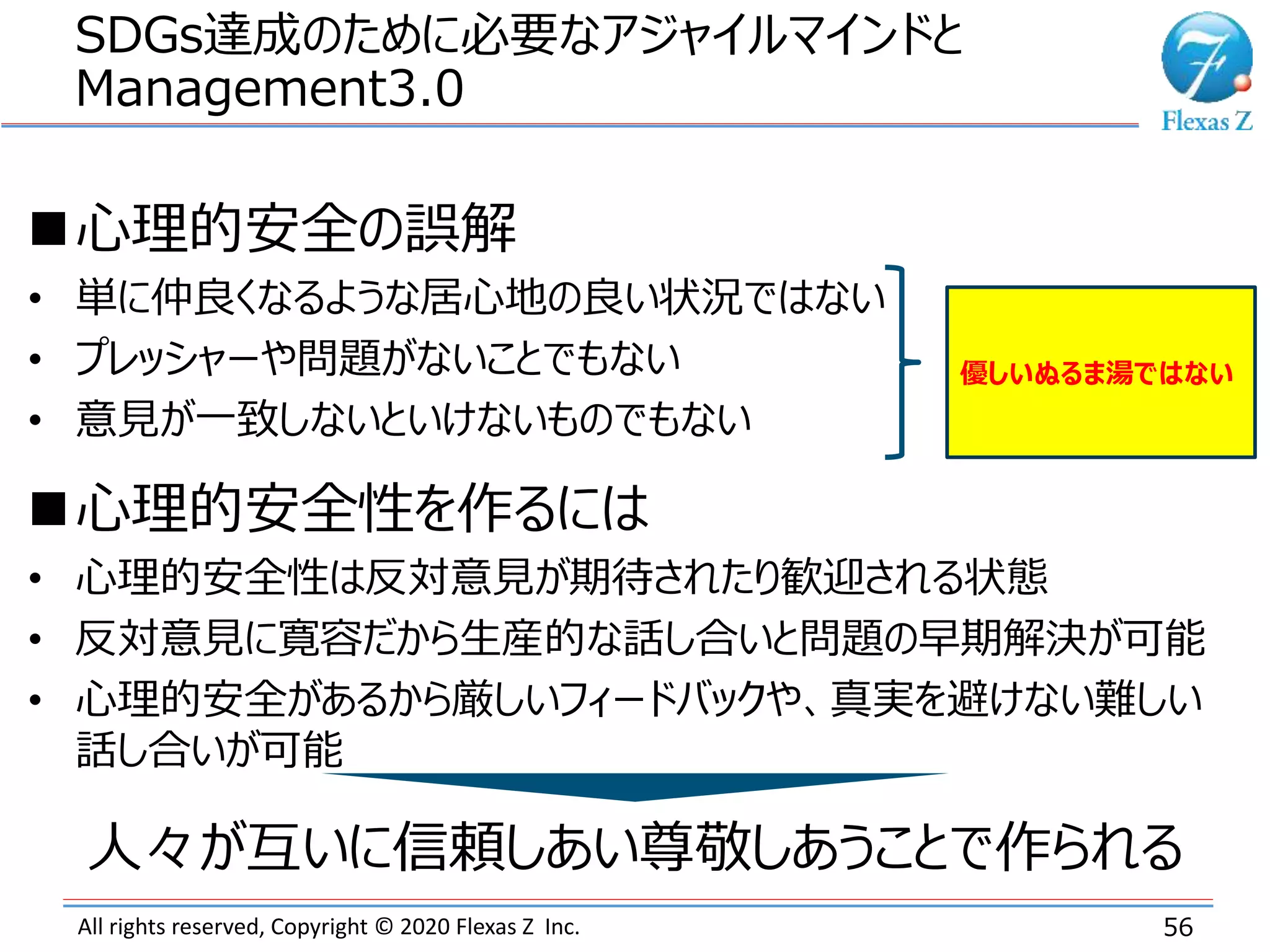All rights reserved, Copyright © 2020 Flexas Z Inc.
SDGs達成のために必要なアジャイルマインドと
Management3.0
56
心理的安全の誤解
• 単に仲良くなるような居心地の良い状況ではない
• プレッシャーや問題がないことでもない
• 意見が一致しないといけないものでもない
心理的安全性を作るには
• 心理的安全性は反対意見が期待されたり歓迎される状態
• 反対意見に寛容だから生産的な話し合いと問題の早期解決が可能
• 心理的安全があるから厳しいフィードバックや、真実を避けない難しい
話し合いが可能
優しいぬるま湯ではない
人々が互いに信頼しあい尊敬しあうことで作られる
 