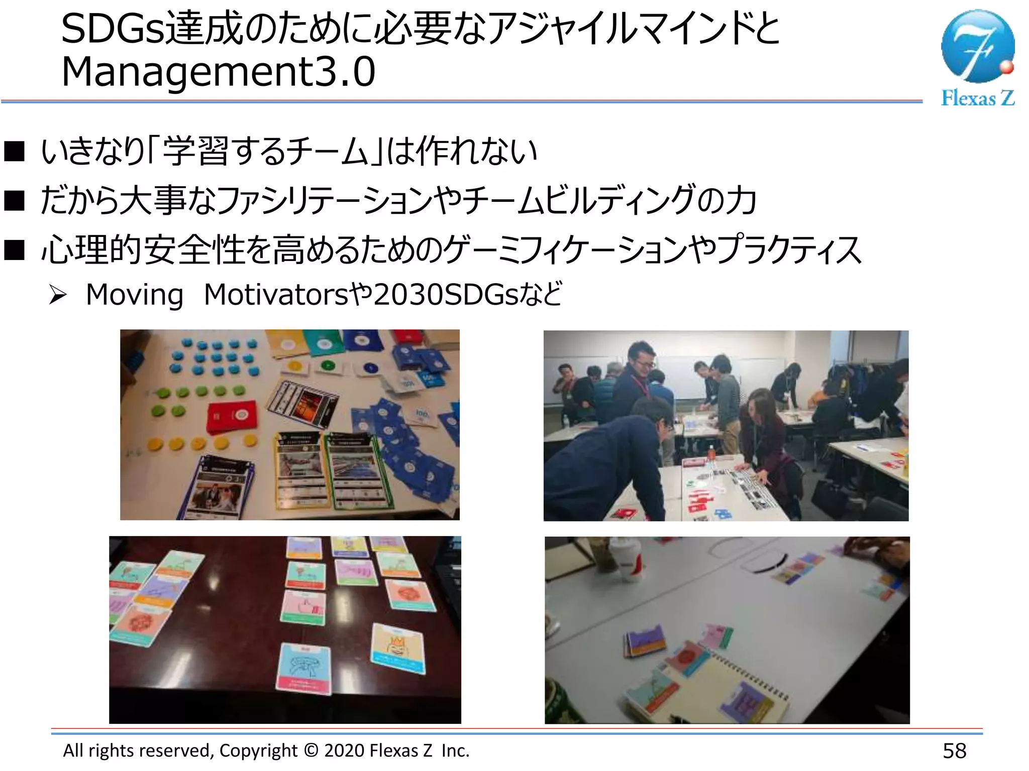 All rights reserved, Copyright © 2020 Flexas Z Inc.
SDGs達成のために必要なアジャイルマインドと
Management3.0
58
 いきなり「学習するチーム」は作れない
 だから大事なファシリテーションやチームビルディングの力
 心理的安全性を高めるためのゲーミフィケーションやプラクティス
 Moving Motivatorsや2030SDGsなど
 