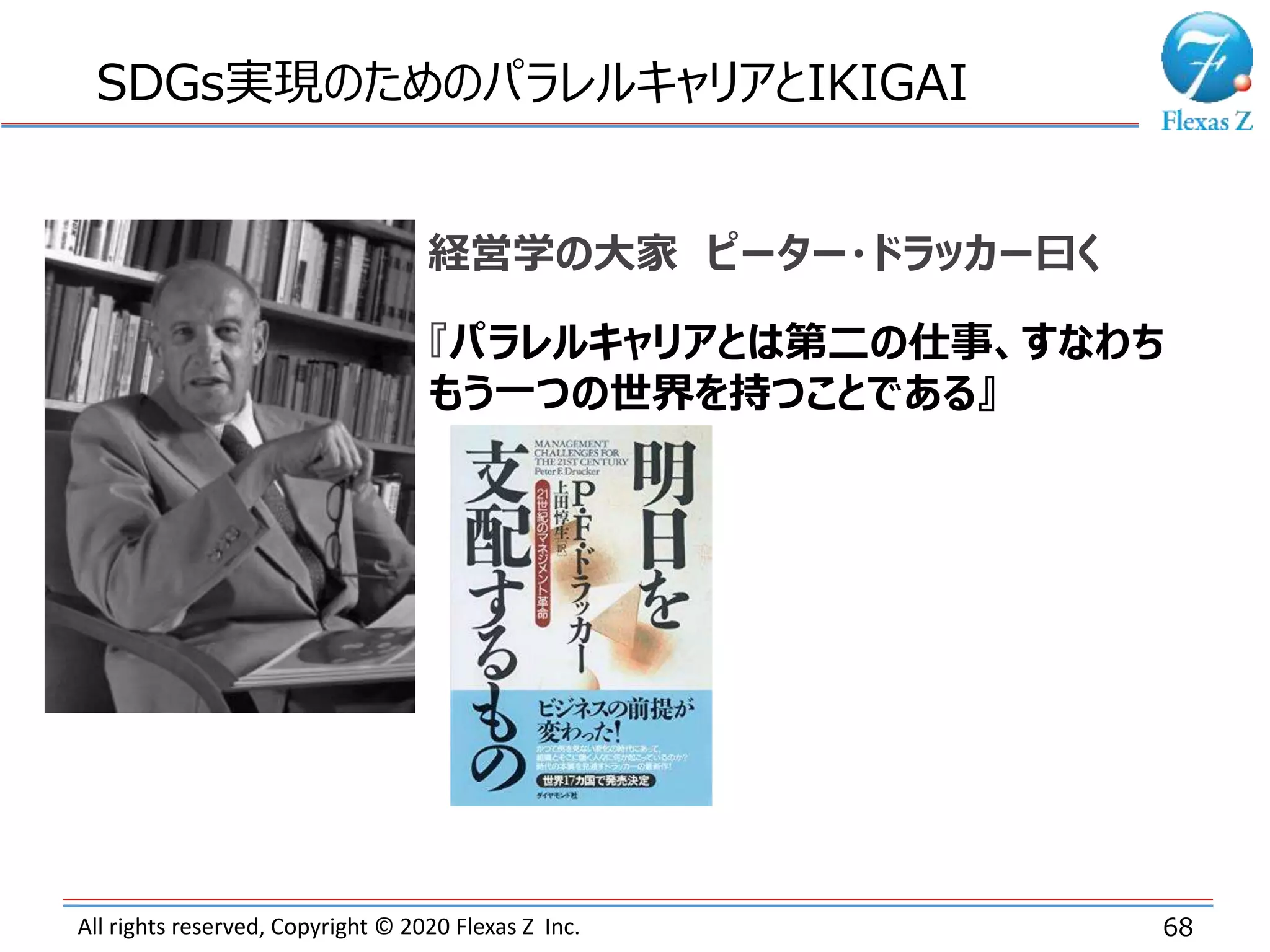 All rights reserved, Copyright © 2020 Flexas Z Inc. 68
SDGs実現のためのパラレルキャリアとIKIGAI
経営学の大家 ピーター・ドラッカー曰く
『パラレルキャリアとは第二の仕事、すなわち
もう一つの世界を持つことである』
 