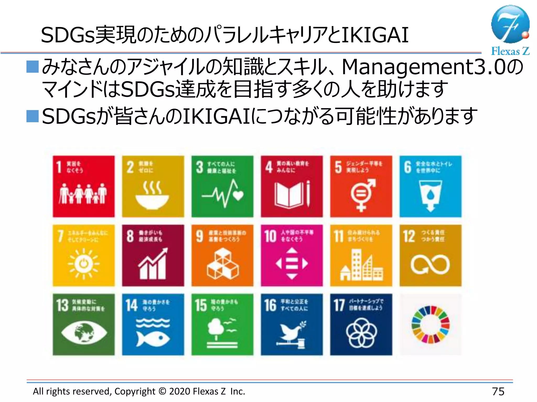 All rights reserved, Copyright © 2020 Flexas Z Inc. 75
SDGs実現のためのパラレルキャリアとIKIGAI
みなさんのアジャイルの知識とスキル、Management3.0の
マインドはSDGs達成を目指す多くの人を助けます
SDGsが皆さんのIKIGAIにつながる可能性があります
 