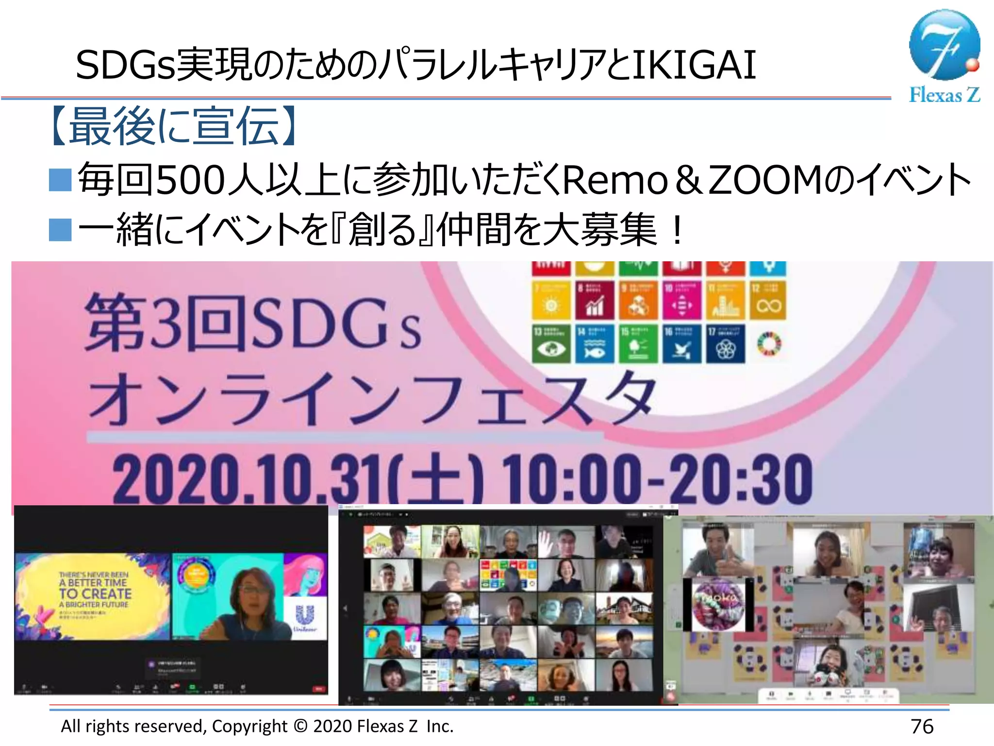 All rights reserved, Copyright © 2020 Flexas Z Inc. 76
SDGs実現のためのパラレルキャリアとIKIGAI
【最後に宣伝】
毎回500人以上に参加いただくRemo＆ZOOMのイベント
一緒にイベントを『創る』仲間を大募集！
 