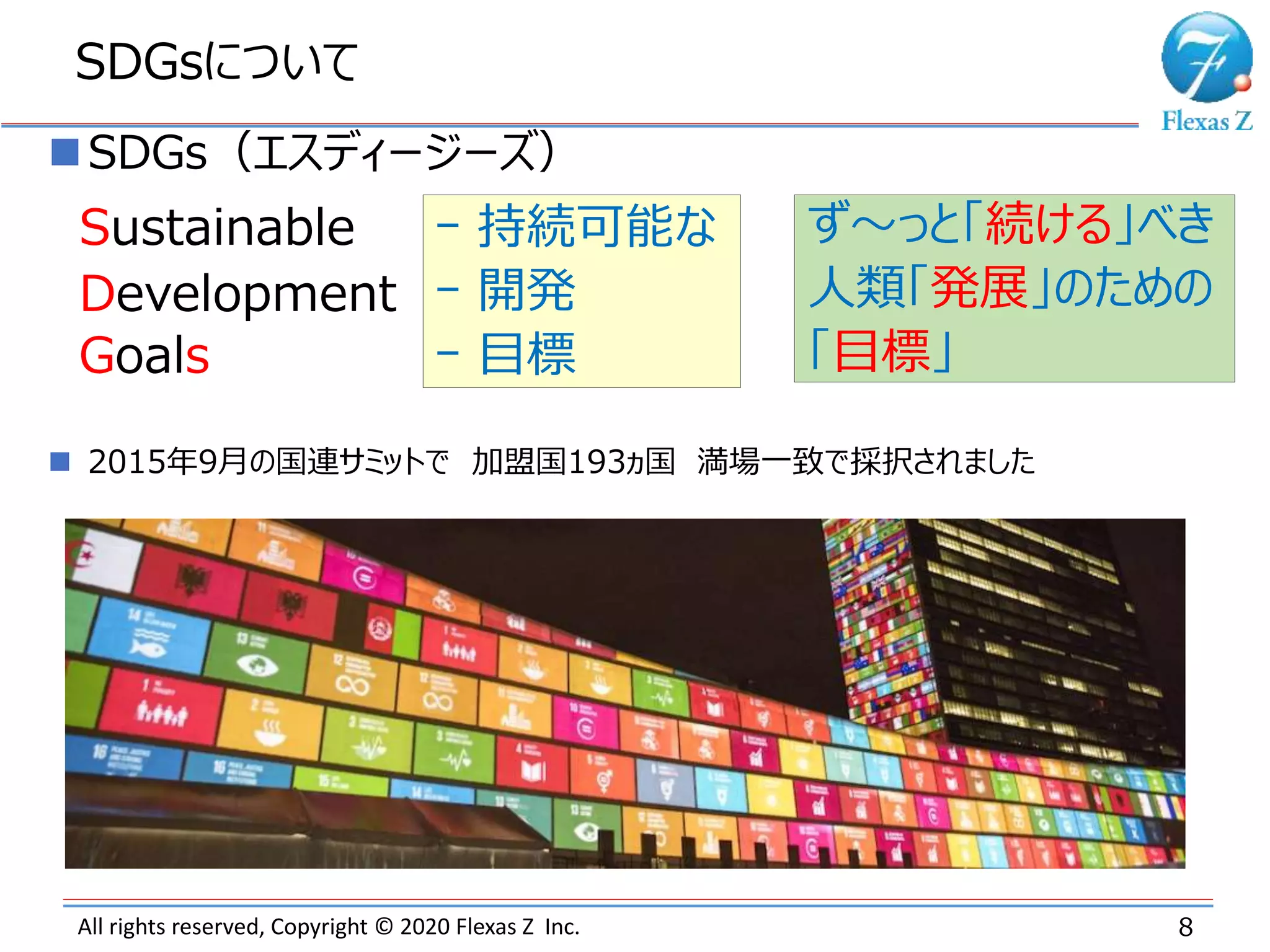 All rights reserved, Copyright © 2020 Flexas Z Inc.
SDGsについて
8
SDGs（エスディージーズ）
S
D
Gs
ｰ 持続可能な
ｰ 開発
ｰ 目標
 2015年9月の国連サミットで 加盟国193ヵ国 満場一致で採択されました
Development
Sustainable
Goals
ず～っと「続ける」べき
人類「発展」のための
「目標」
 