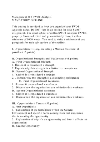Management 303 SWOT Analysis
MANDATORY OUTLINE
This outline is provided to help you organize your SWOT
Analysis paper. Do NOT turn in an outline for your SWOT
assignment. You must submit a written SWOT Analysis PAPER,
properly formatted, cited and grammatically correct with a
minimum of 1000 words. You need to write a minimum of one
paragraph for each sub-section of the outline.
I. Organization History, including a Mission Statement if
possible (15 points)
II. Organizational Strengths and Weaknesses (45 points)
A. First Organizational Strength
1. Reason it is considered a strength
2. Explain why this strength is a distinctive competence
B. Second Organizational Strength
1. Reason it is considered a strength
2. . Explain why this strength is a distinctive competence
C. First Organizational Weakness.
1. Reason it is considered a weakness.
2. Discuss how the organization can minimize this weakness.
D. Second Organizational Weakness
1. Reason it is considered a weakness
2. Discuss how the organization can minimize this weakness.
III. Opportunities / Threats (55 points)
A. First Opportunity
1. Explanation of the Dimension within the General
Environment and specific Force coming from that dimension
that is creating the opportunity
2. Explanation of why it’s an opportunity and how it affects the
organization
B. Second Opportunity
 