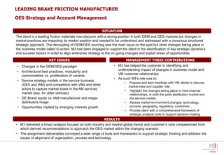 LEADING BRAKE FRICTION MANUFACTURER
OES Strategy and Account Management

                                                         SITUATION
The client is a leading friction materials manufacturer with a strong position in both OEM and OES markets but changes in
market practices are impacting its market position and needed to be understood and addressed with a conscious structured
strategic approach. The decoupling of OEM/OES sourcing was the main issue on the spot but other changes taking place in
the business model called to action. M3 has been engaged to support the client in the identification of key strategic dynamics
and success factors in order to align enterprise strategy to the on going changes and exploit areas of opportunities.

                      KEY ISSUES                                            MANAGEMENT THREE CONTRIBUTIONS
• Changes in the OEM/OES paradigm                                • M3 has helped the customer in identifying and
                                                                   understanding impact of changes in business model and
• Architectural best practices: modularity and
                                                                   VM customer relationships
  commonalities vs. proliferation of variants
                                                                 • As such M3’s role was to:
• Service strategy models in the service business
                                                                        • Prepare and lead meetings with VM clients to discuss
  (OES and IAM) and competition with VMs and other                        market view and supplier role;
  actors to capture market share in the AM services
                                                                        • Highlight the changes taking place in intra-channel
  market (esp. for older vehicles)                                        relationships, in both the parts distribution market and
• OE Brand equity vs. IAM manufacturer and mega-                          the service market;
  distributors image                                                    • Assess market environment changes: technology,
• Opportunities implied by emerging markets growth                        process, geography, regulatory, customers ..
                                                                        • Provide client with a comprehensive framework of
                                                                          strategic analysis tools to support decision-making
                                                          RESULTS
• M3 delivered a broad analysis focused on both industry and market global trends and customer’s core competencies from
  which derived recommendations to approach the OES market within the changing scenario
• The assignment deliverables conveyed a wide range of tools and frameworks to support strategic thinking and address the
  issues of alignment of organization, process and technology
 